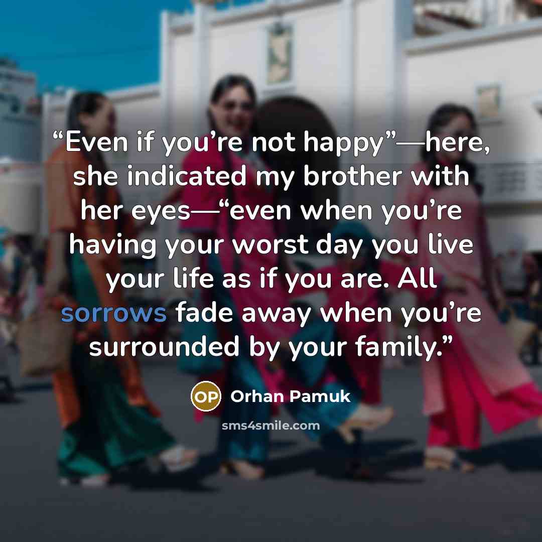 “Even if you’re not happy”—here, she indicated my brother with her eyes—“even when you’re having your worst day you live your life as if you are. All sorrows fade away when you’re surrounded by your family.” quote by Orhan Pamuk