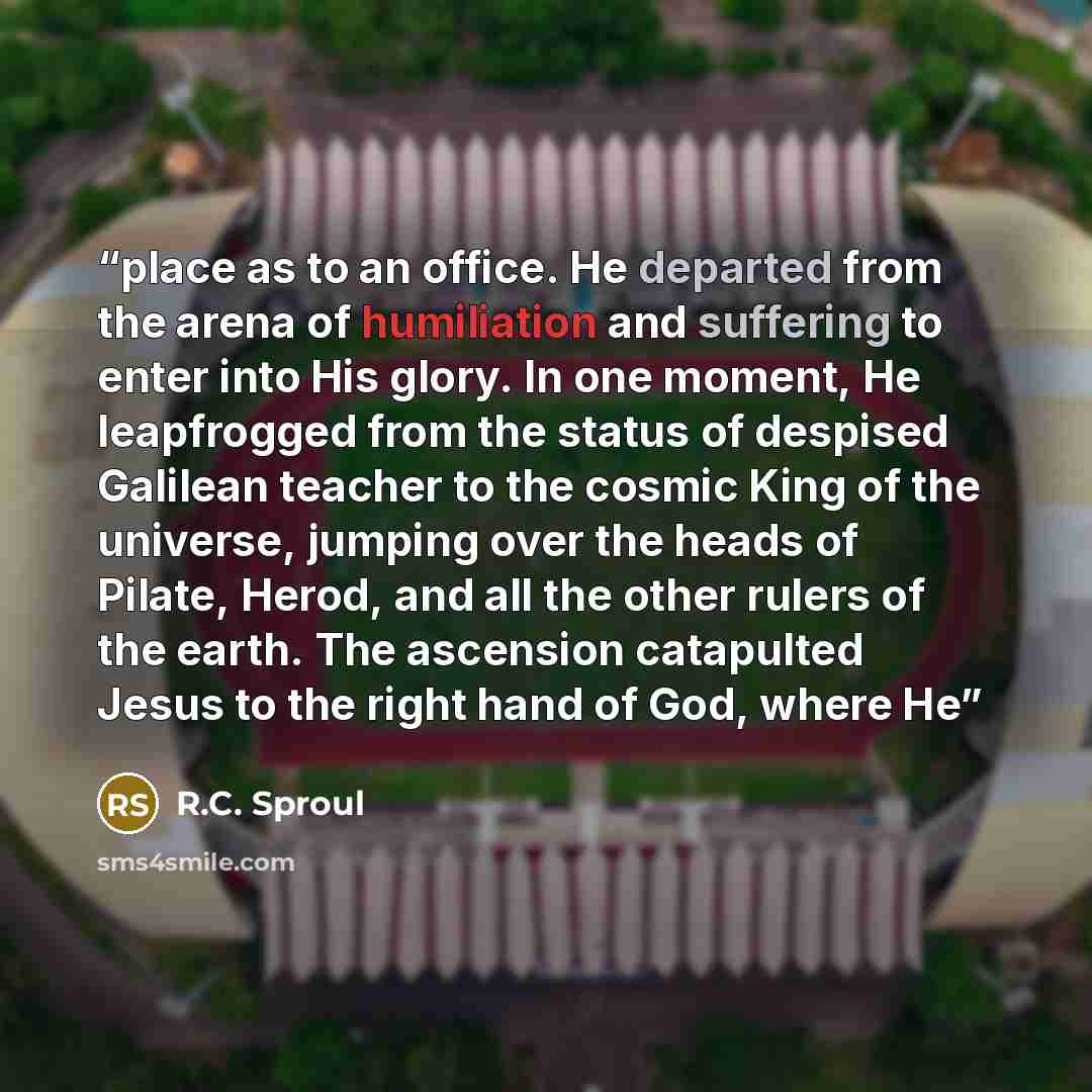 “place as to an office. He departed from the arena of humiliation and suffering to enter into His glory. In one moment, He leapfrogged from the status of despised Galilean teacher to the cosmic King of the universe, jumping over the heads of Pilate, Herod, and all the other rulers of the earth. The…” quote by R.C. Sproul