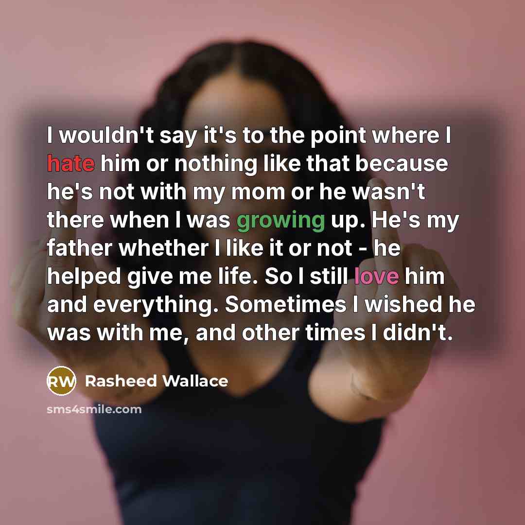 “I wouldn't say it's to the point where I hate him or nothing like that because he's not with my mom or he wasn't there when I was growing up. He's my father whether I like it or not - he helped give me life. So I still love him and everything. Sometimes I wished he was with me, and other times I…” quote by Rasheed Wallace