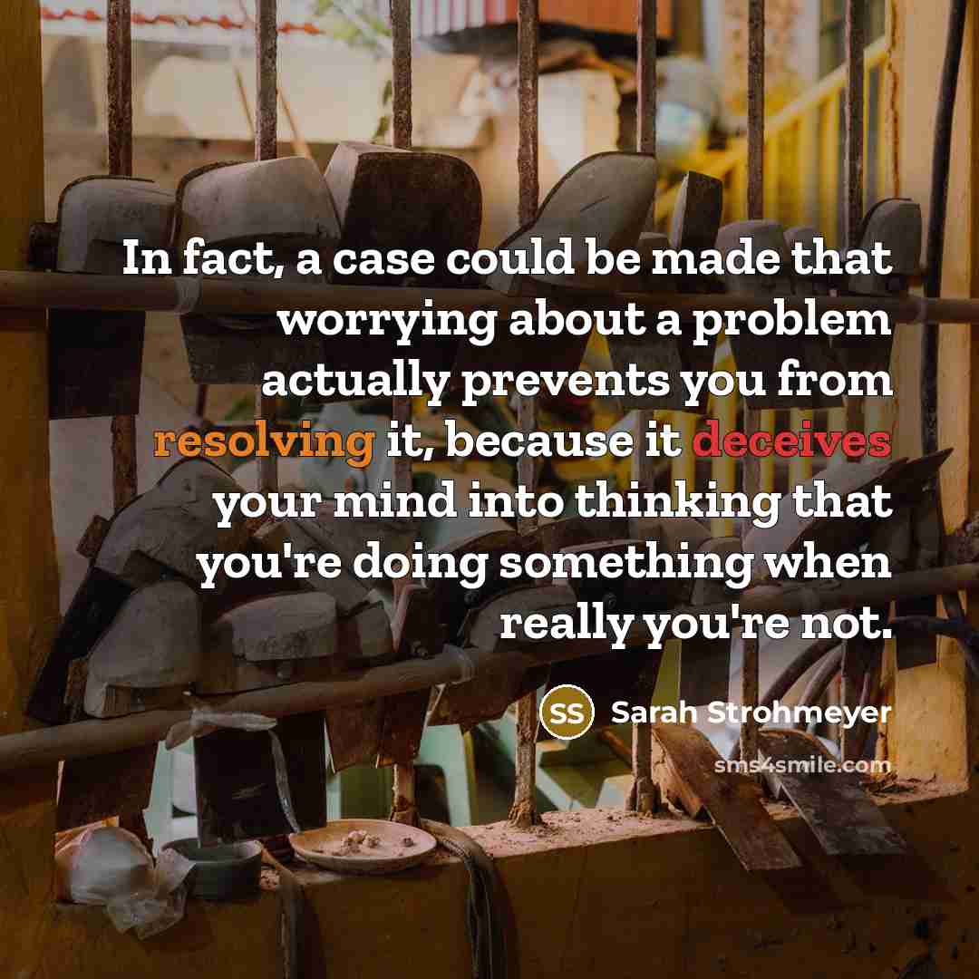 “In fact, a case could be made that worrying about a problem actually prevents you from resolving it, because it deceives your mind into thinking that you're doing something when really you're not.” quote by Sarah Strohmeyer