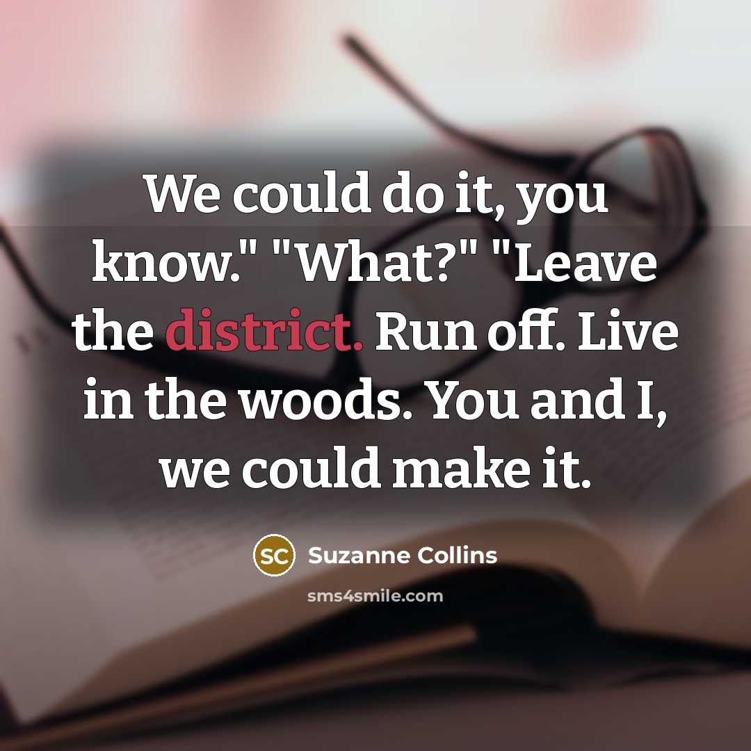 “We could do it, you know." "What?" "Leave the district. Run off. Live in the woods. You and I, we could make it.” quote by Suzanne Collins