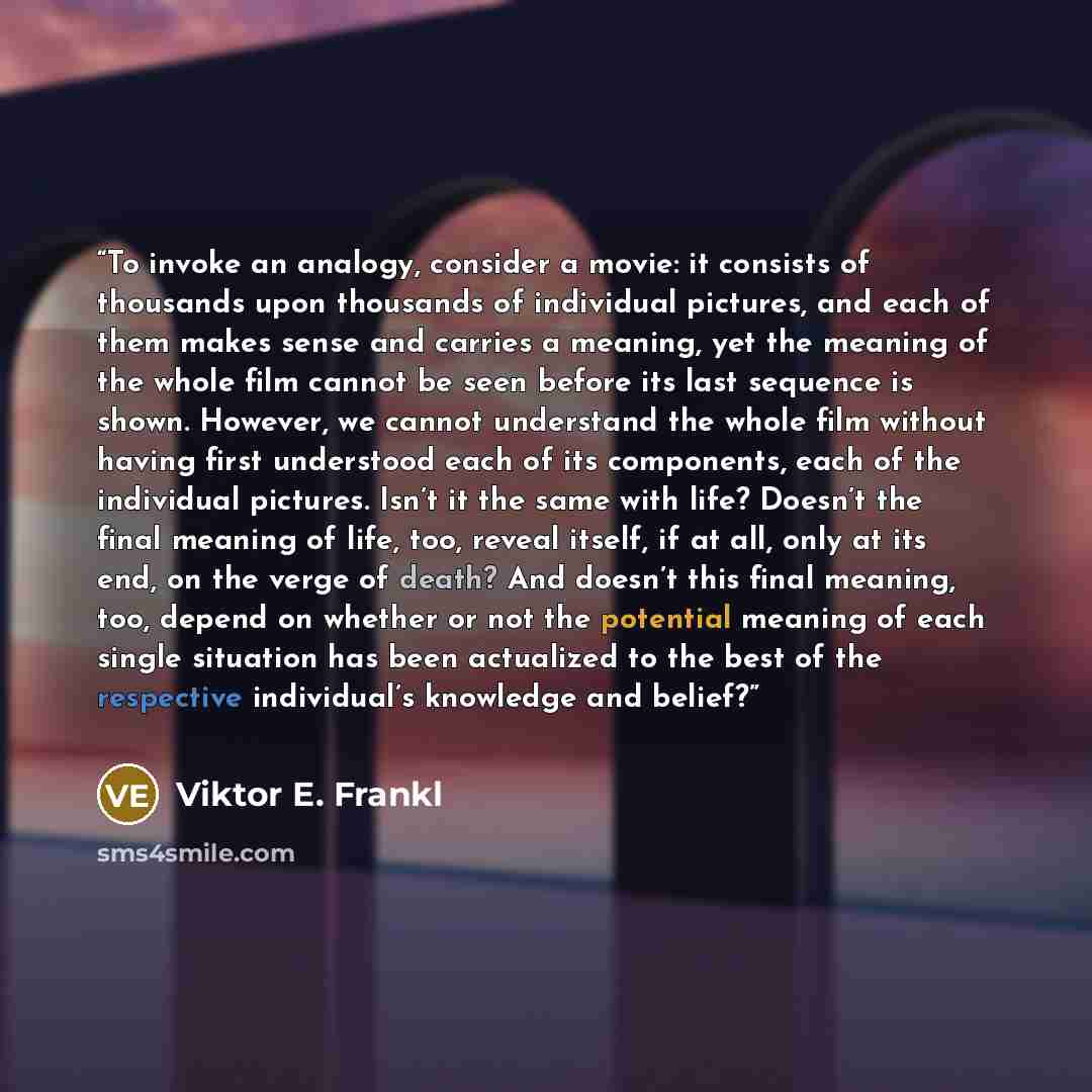 “To invoke an analogy, consider a movie: it consists of thousands upon thousands of individual pictures, and each of them makes sense and carries a meaning, yet the meaning of the whole film cannot be seen before its last sequence is shown. However, we cannot understand the whole film without…” quote by Viktor E. Frankl