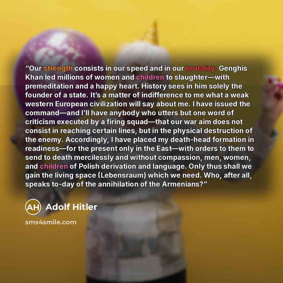 “Our strength consists in our speed and in our brutality. Genghis Khan led millions of women and children to slaughter—with premeditation and a happy heart. History sees in him solely the founder of a state. It’s a matter of indifference to me what a weak western European civilization will say…” quote by Adolf Hitler