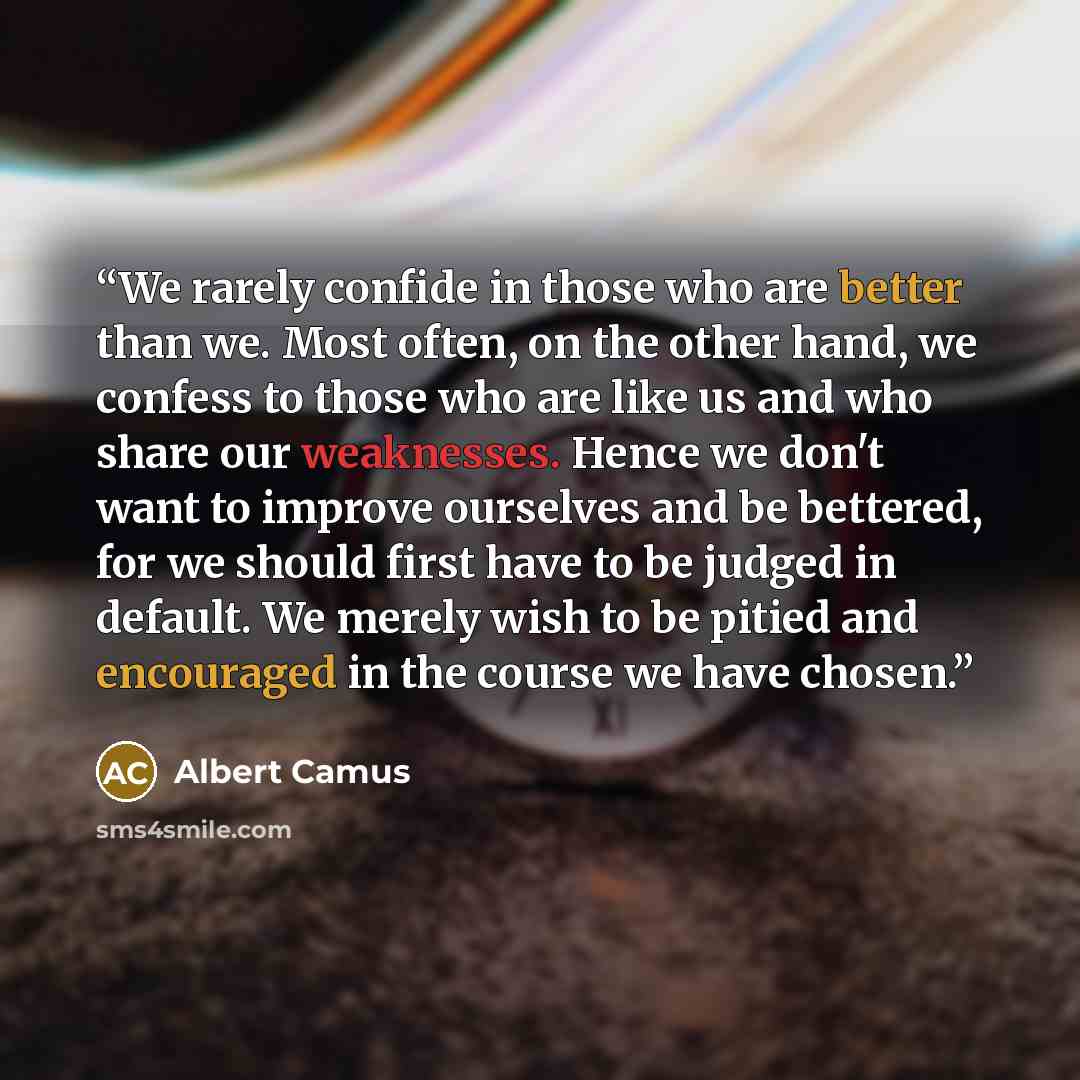 “We rarely confide in those who are better than we. Most often, on the other hand, we confess to those who are like us and who share our weaknesses. Hence we don't want to improve ourselves and be bettered, for we should first have to be judged in default. We merely wish to be pitied and encouraged…” quote by Albert Camus
