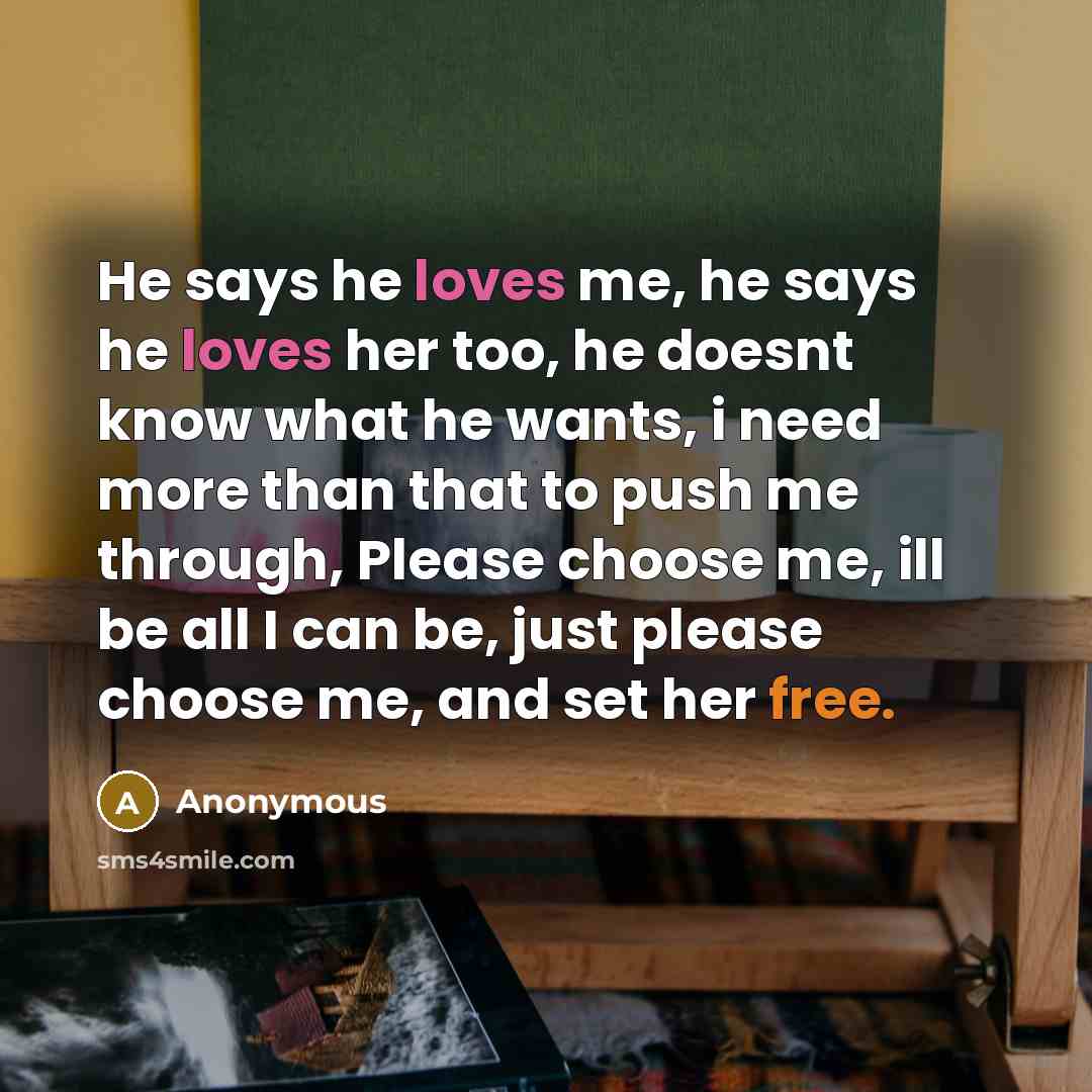 “He says he loves me, he says he loves her too, he doesnt know what he wants, i need more than that to push me through, Please choose me, ill be all I can be, just please choose me, and set her free.” quote by Anonymous