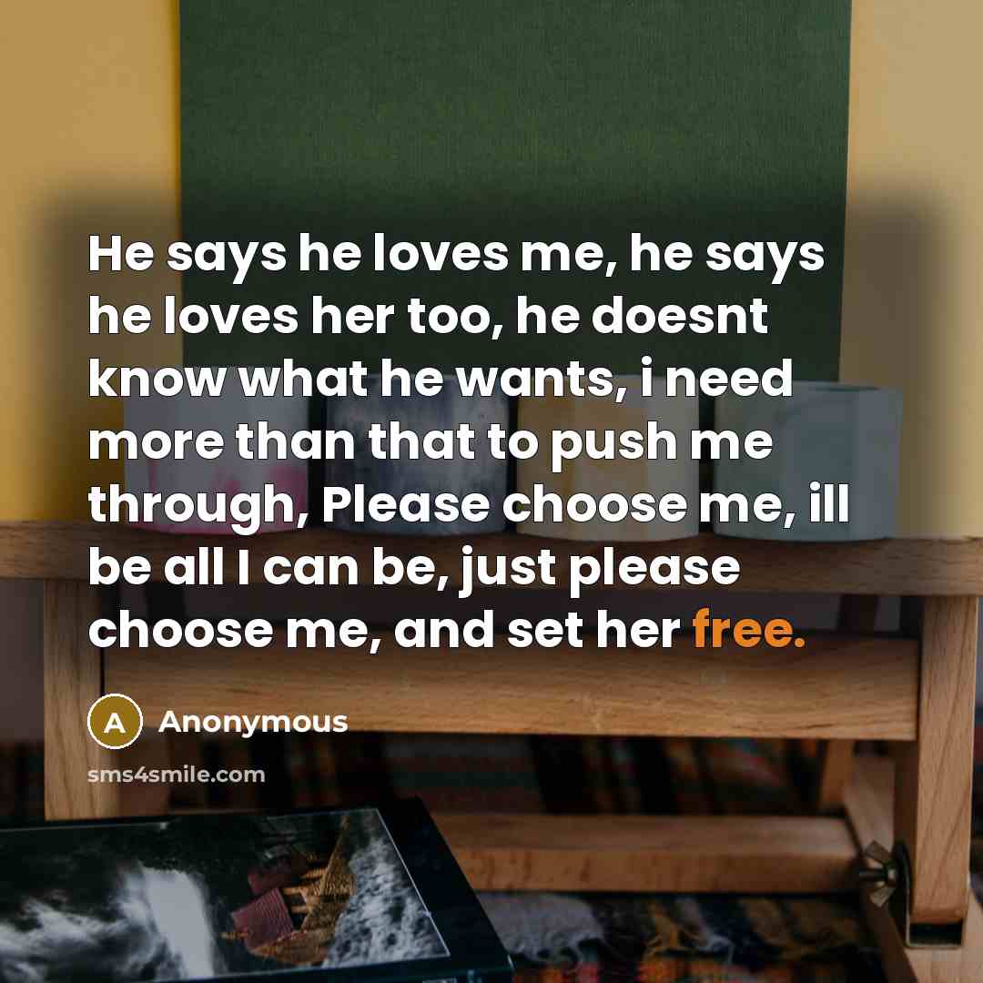 “He says he loves me, he says he loves her too, he doesnt know what he wants, i need more than that to push me through, Please choose me, ill be all I can be, just please choose me, and set her free.” quote by Anonymous