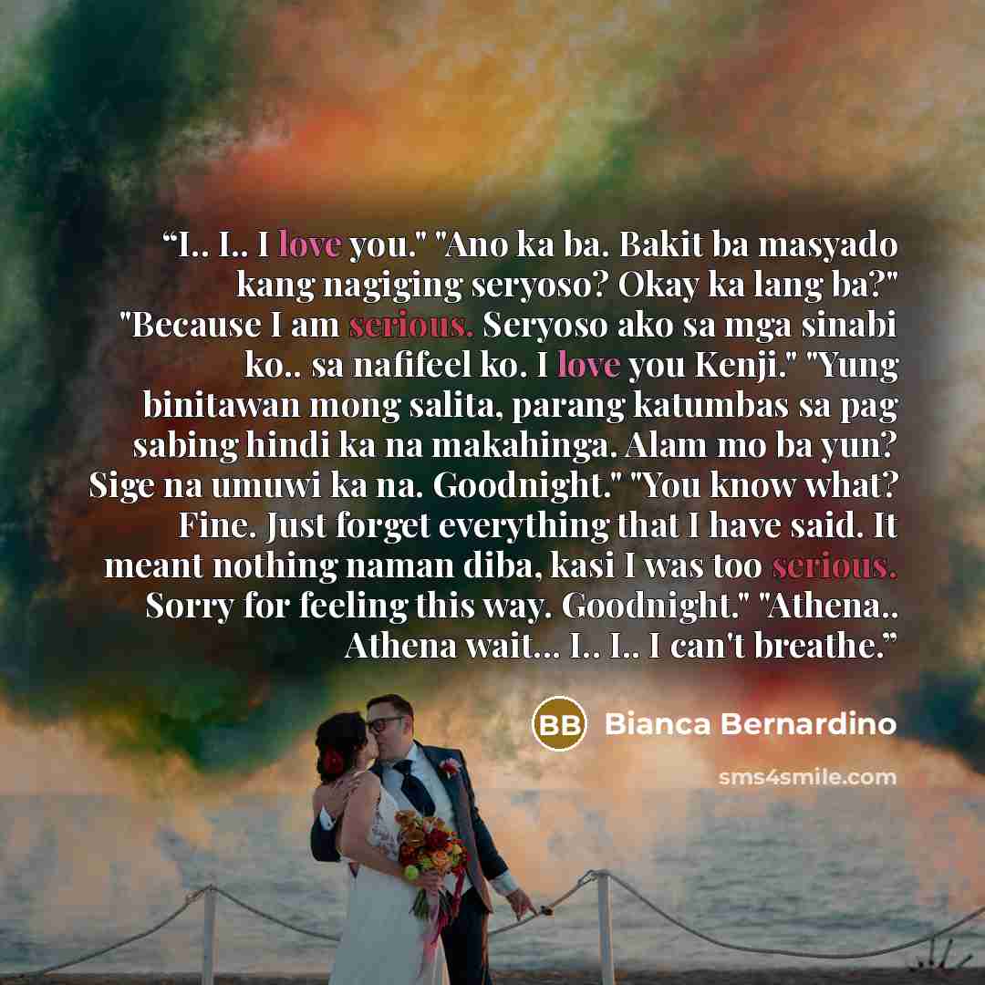 “I.. I.. I love you." "Ano ka ba. Bakit ba masyado kang nagiging seryoso? Okay ka lang ba?" "Because I am serious. Seryoso ako sa mga sinabi ko.. sa nafifeel ko. I love you Kenji." "Yung binitawan mong salita, parang katumbas sa pag sabing hindi ka na makahinga. Alam mo ba yun? Sige na umuwi ka na…” quote by Bianca Bernardino