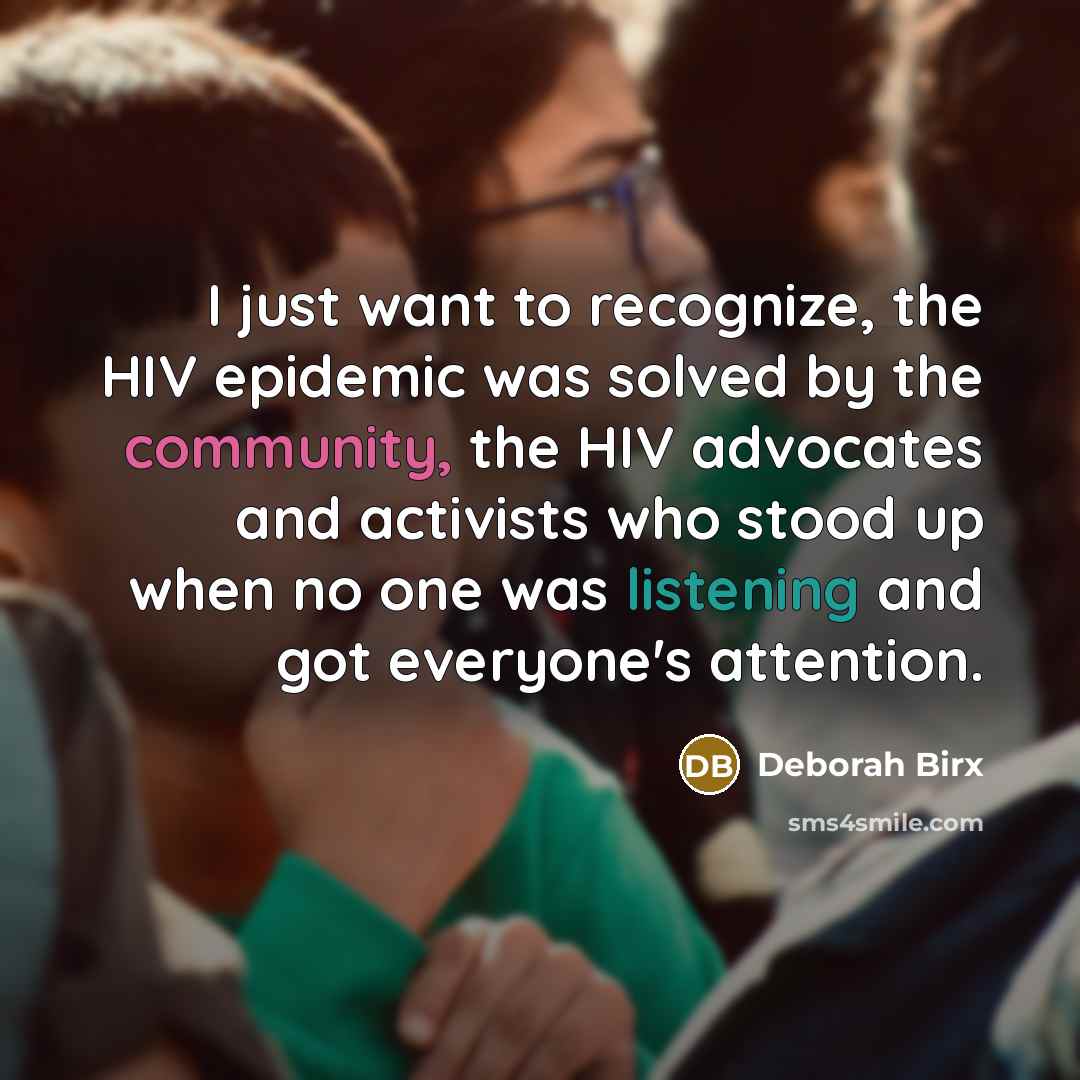 “I just want to recognize, the HIV epidemic was solved by the community, the HIV advocates and activists who stood up when no one was listening and got everyone's attention.” quote by Deborah Birx