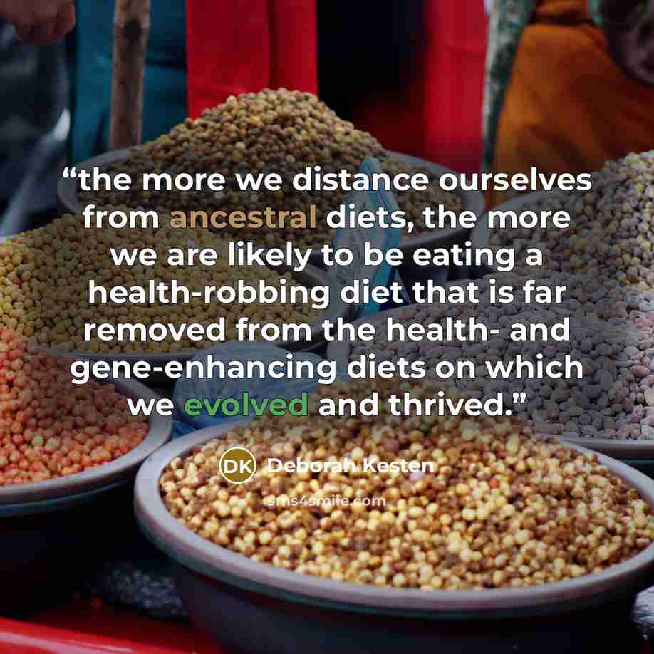 “the more we distance ourselves from ancestral diets, the more we are likely to be eating a health-robbing diet that is far removed from the health- and gene-enhancing diets on which we evolved and thrived.” quote by Deborah Kesten