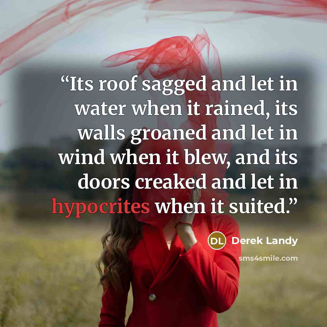 “Its roof sagged and let in water when it rained, its walls groaned and let in wind when it blew, and its doors creaked and let in hypocrites when it suited.” quote by Derek Landy