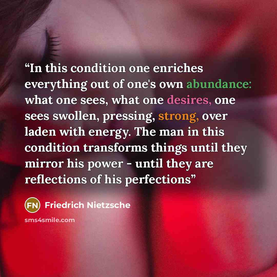 “In this condition one enriches everything out of one's own abundance: what one sees, what one desires, one sees swollen, pressing, strong, over laden with energy. The man in this condition transforms things until they mirror his power - until they are reflections of his perfections” quote by Friedrich Nietzsche