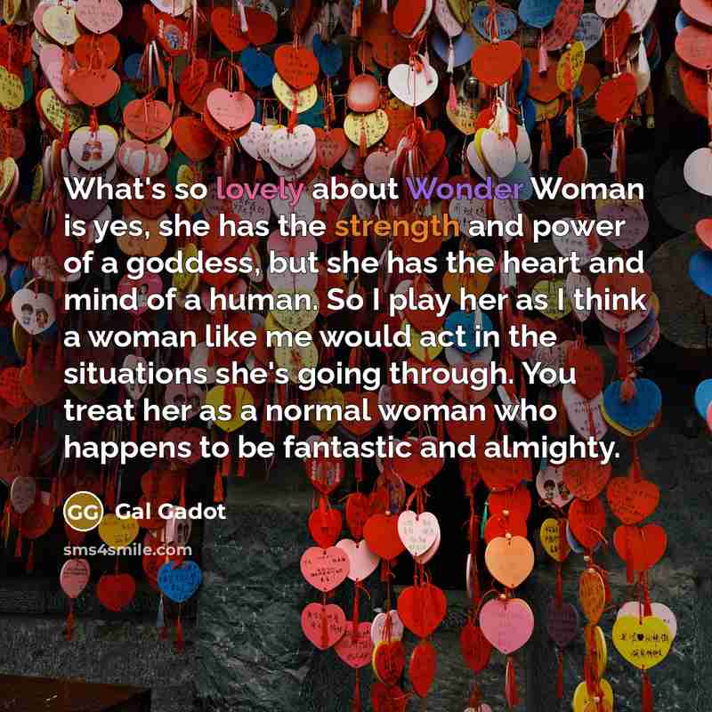 “What's so lovely about Wonder Woman is yes, she has the strength and power of a goddess, but she has the heart and mind of a human. So I play her as I think a woman like me would act in the situations she's going through. You treat her as a normal woman who happens to be fantastic and almighty.” quote by Gal Gadot