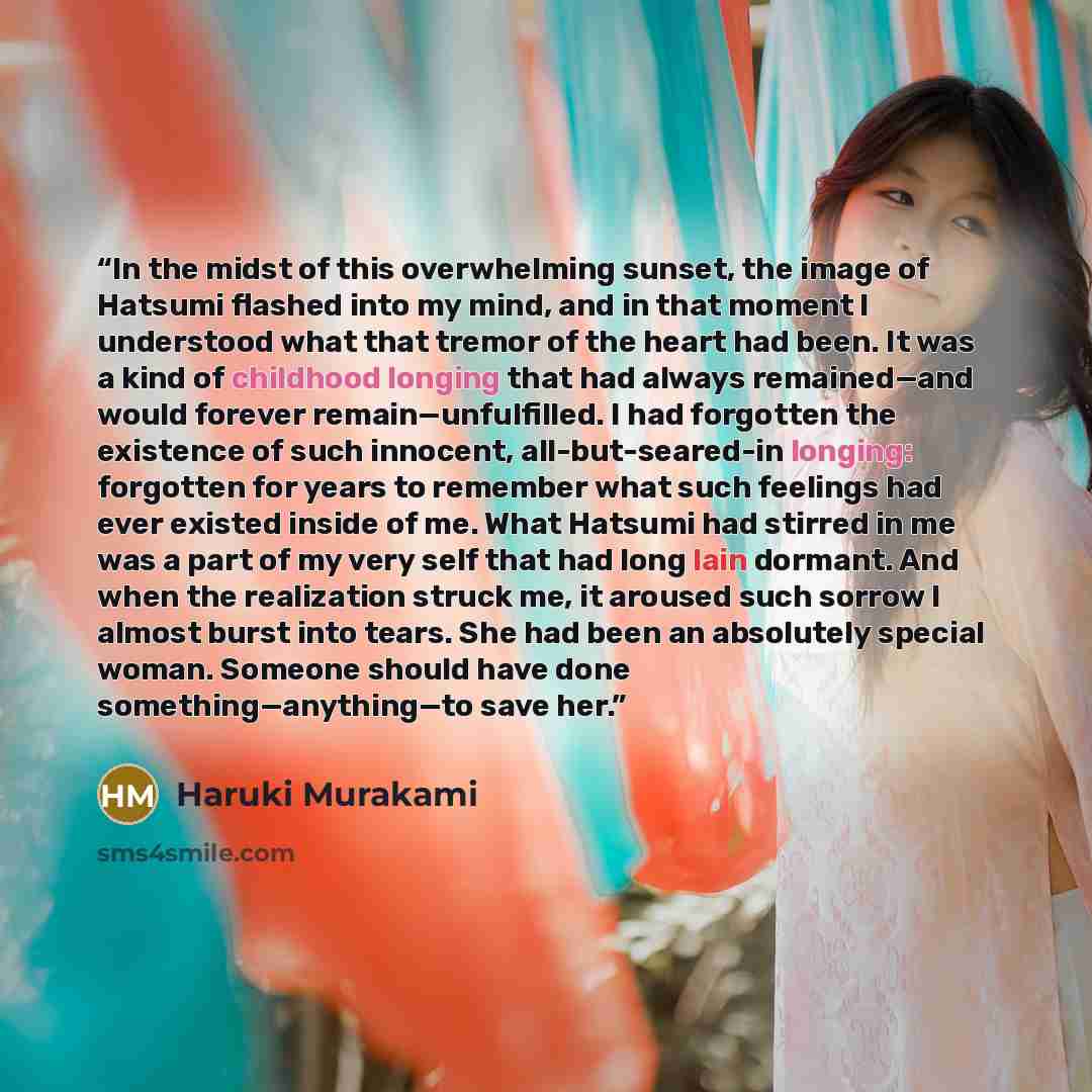 “In the midst of this overwhelming sunset, the image of Hatsumi flashed into my mind, and in that moment I understood what that tremor of the heart had been. It was a kind of childhood longing that had always remained—and would forever remain—unfulfilled. I had forgotten the existence of such…” quote by Haruki Murakami