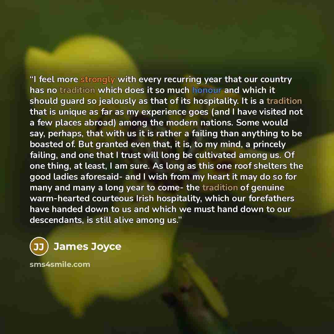 “I feel more strongly with every recurring year that our country has no tradition which does it so much honour and which it should guard so jealously as that of its hospitality. It is a tradition that is unique as far as my experience goes (and I have visited not a few places abroad) among the…” quote by James Joyce