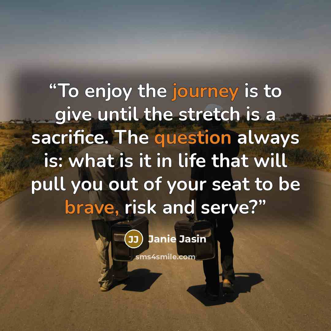 “To enjoy the journey is to give until the stretch is a sacrifice. The question always is: what is it in life that will pull you out of your seat to be brave, risk and serve?” quote by Janie Jasin