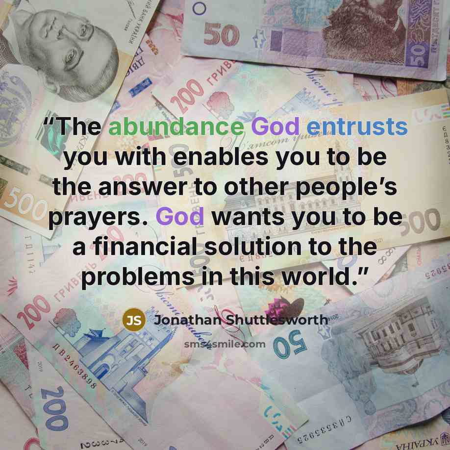 “The abundance God entrusts you with enables you to be the answer to other people’s prayers. God wants you to be a financial solution to the problems in this world.” quote by Jonathan Shuttlesworth