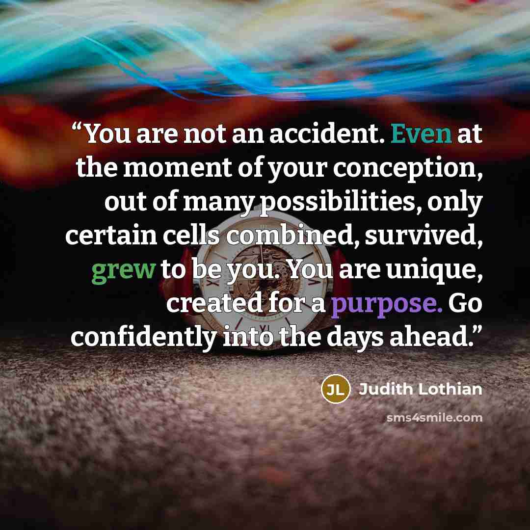 “You are not an accident. Even at the moment of your conception, out of many possibilities, only certain cells combined, survived, grew to be you. You are unique, created for a purpose. Go confidently into the days ahead.” quote by Judith Lothian