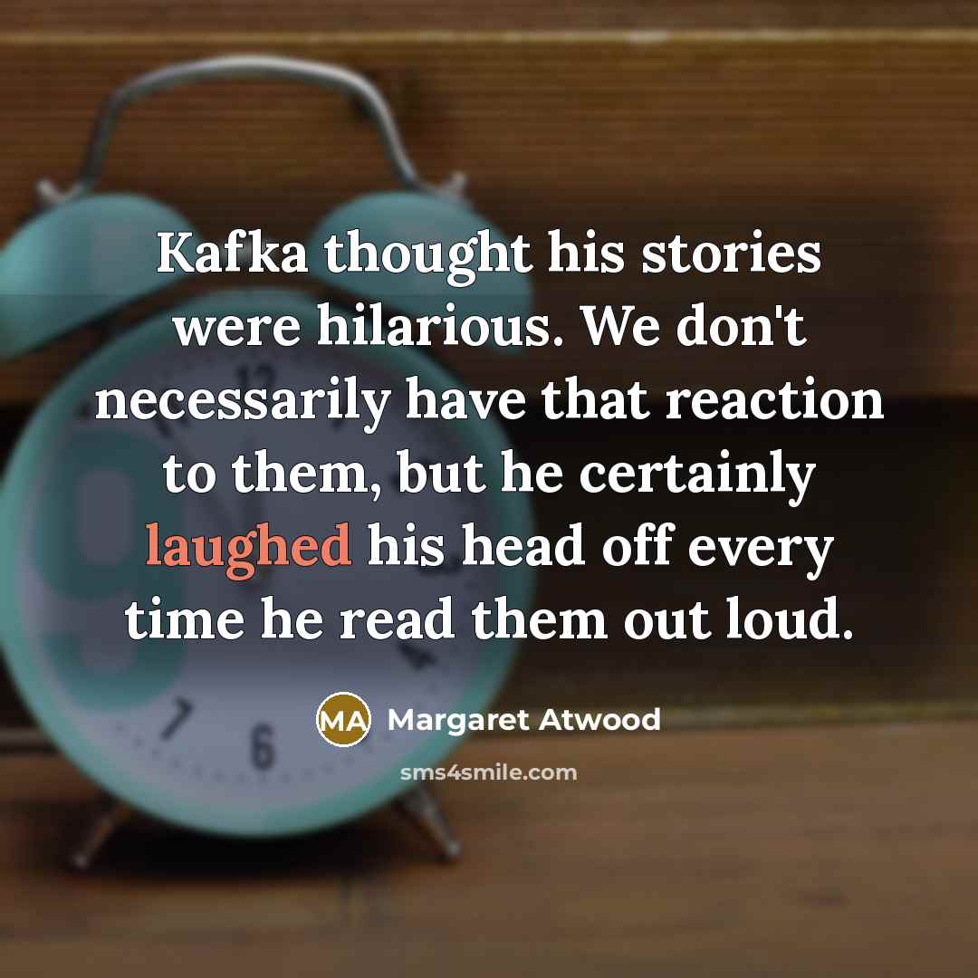 “Kafka thought his stories were hilarious. We don't necessarily have that reaction to them, but he certainly laughed his head off every time he read them out loud.” quote by Margaret Atwood