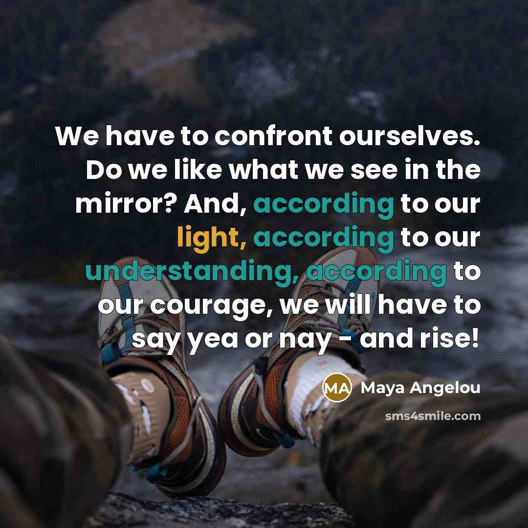 “We have to confront ourselves. Do we like what we see in the mirror? And, according to our light, according to our understanding, according to our courage, we will have to say yea or nay - and rise!” quote by Maya Angelou
