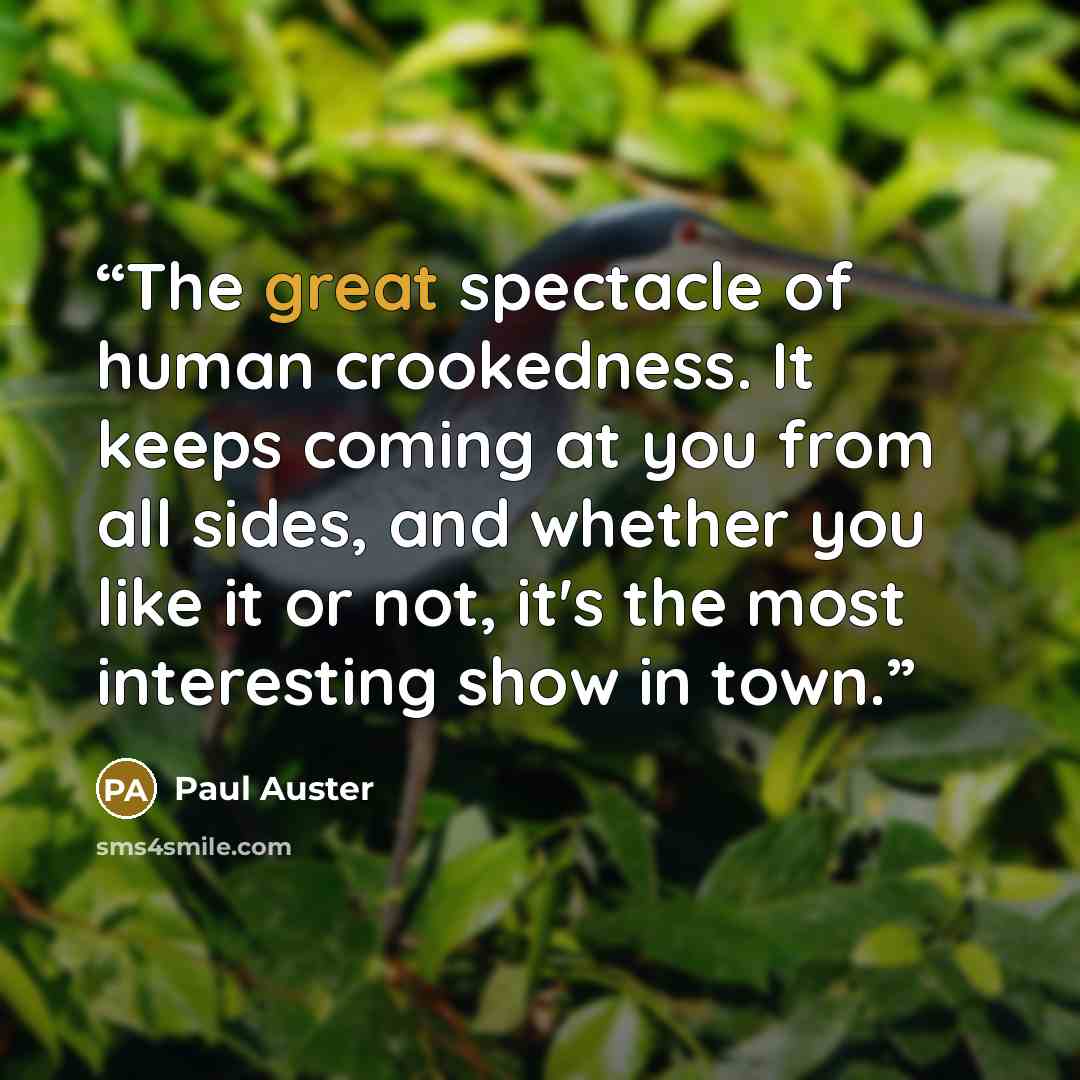 “The great spectacle of human crookedness. It keeps coming at you from all sides, and whether you like it or not, it's the most interesting show in town.” quote by Paul Auster