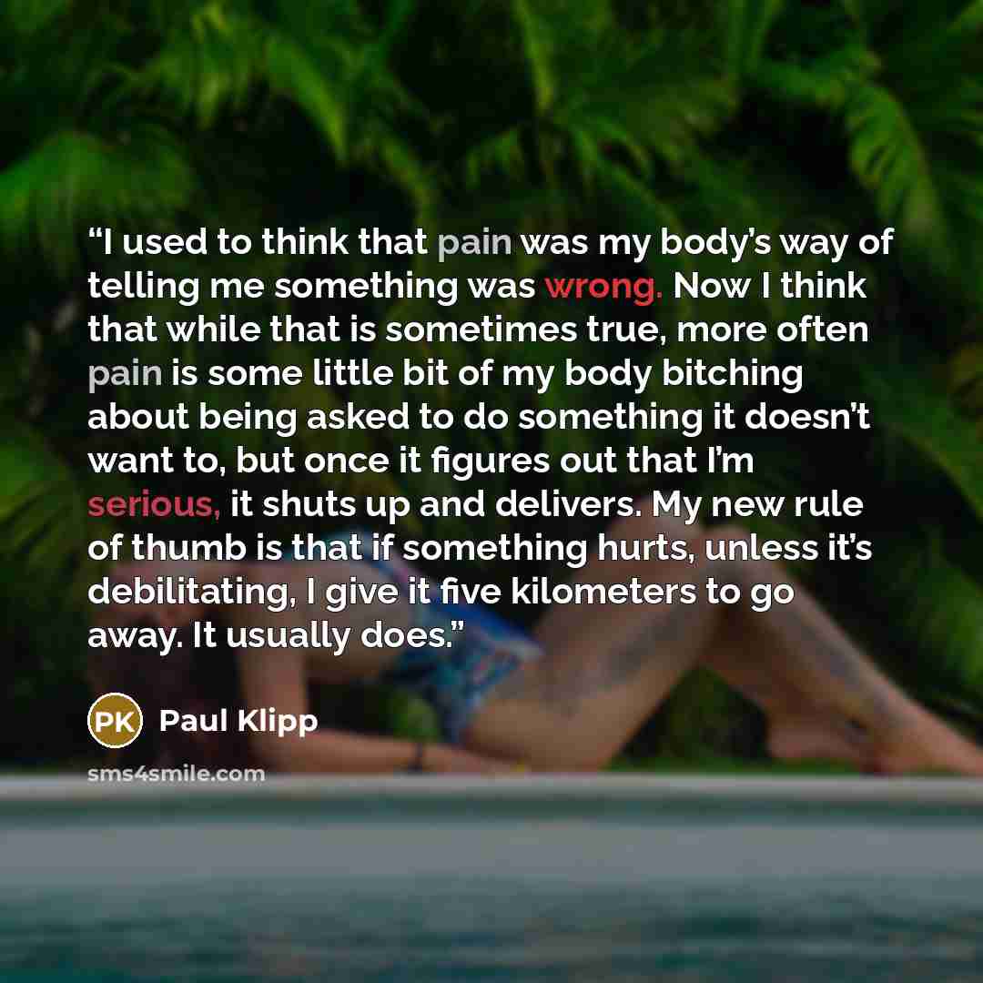 “I used to think that pain was my body’s way of telling me something was wrong. Now I think that while that is sometimes true, more often pain is some little bit of my body bitching about being asked to do something it doesn’t want to, but once it figures out that I’m serious, it shuts up and…” quote by Paul Klipp