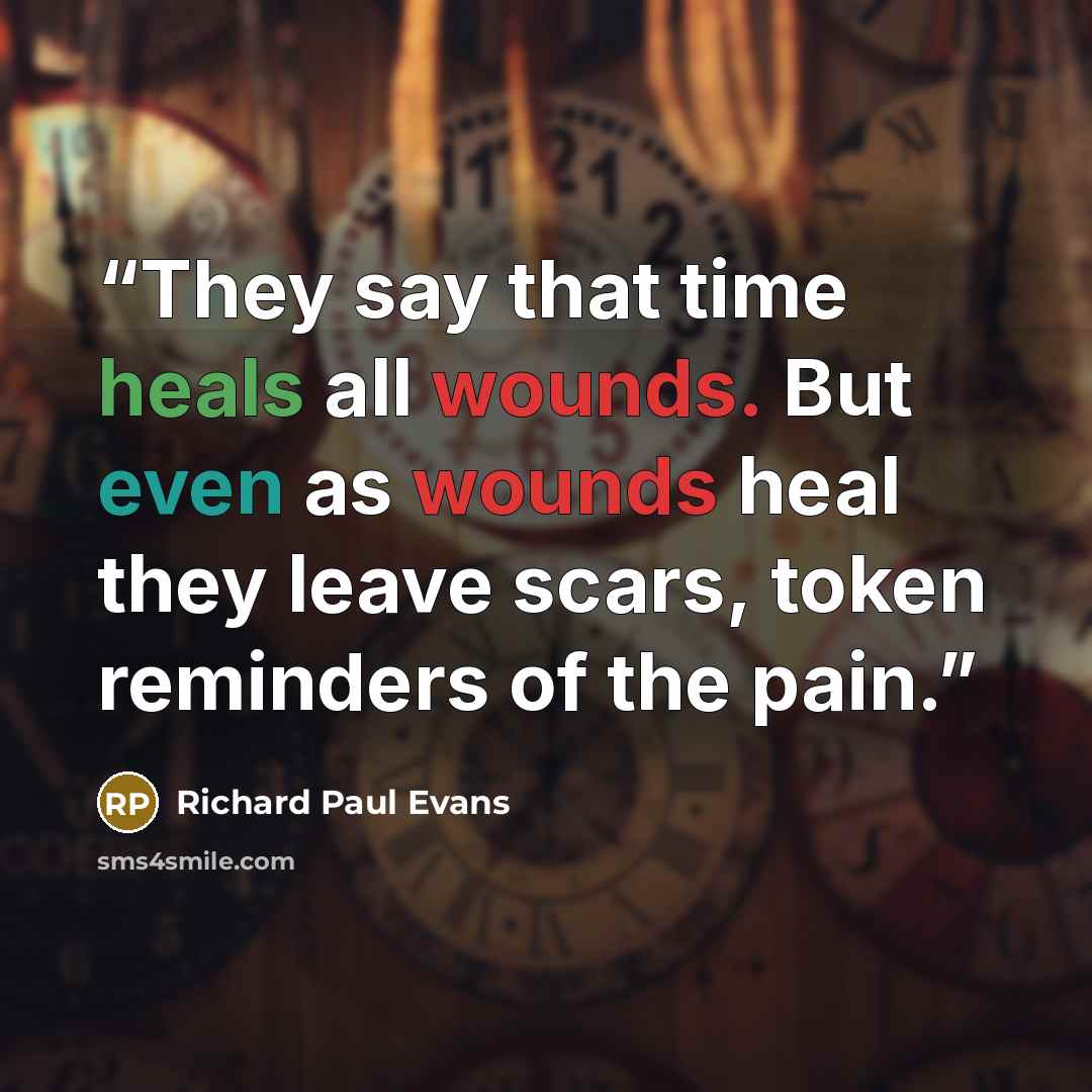 “They say that time heals all wounds. But even as wounds heal they leave scars, token reminders of the pain.” quote by Richard Paul Evans