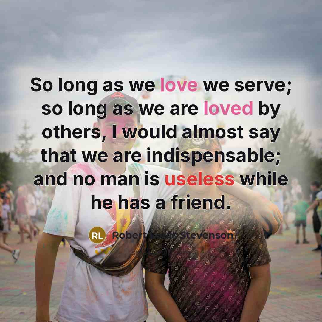 “So long as we love we serve; so long as we are loved by others, I would almost say that we are indispensable; and no man is useless while he has a friend.” quote by Robert Louis Stevenson