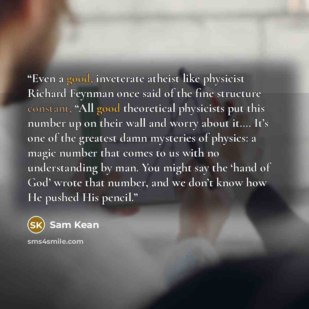 “Even a good, inveterate atheist like physicist Richard Feynman once said of the fine structure constant, “All good theoretical physicists put this number up on their wall and worry about it…. It’s one of the greatest damn mysteries of physics: a magic number that comes to us with no understanding…” quote by Sam Kean