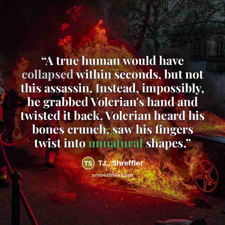 “A true human would have collapsed within seconds, but not this assassin. Instead, impossibly, he grabbed Volcrian's hand and twisted it back. Volcrian heard his bones crunch, saw his fingers twist into unnatural shapes.” quote by T.L. Shreffler