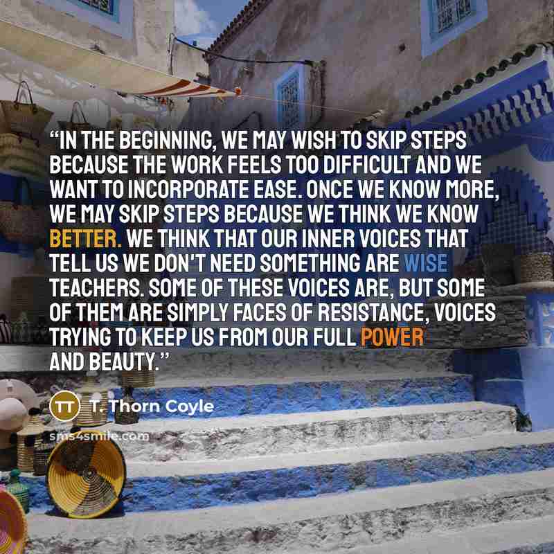 “In the beginning, we may wish to skip steps because the work feels too difficult and we want to incorporate ease. Once we know more, we may skip steps because we think we know better. We think that our inner voices that tell us we don't need something are wise teachers. Some of these voices are…” quote by T. Thorn Coyle