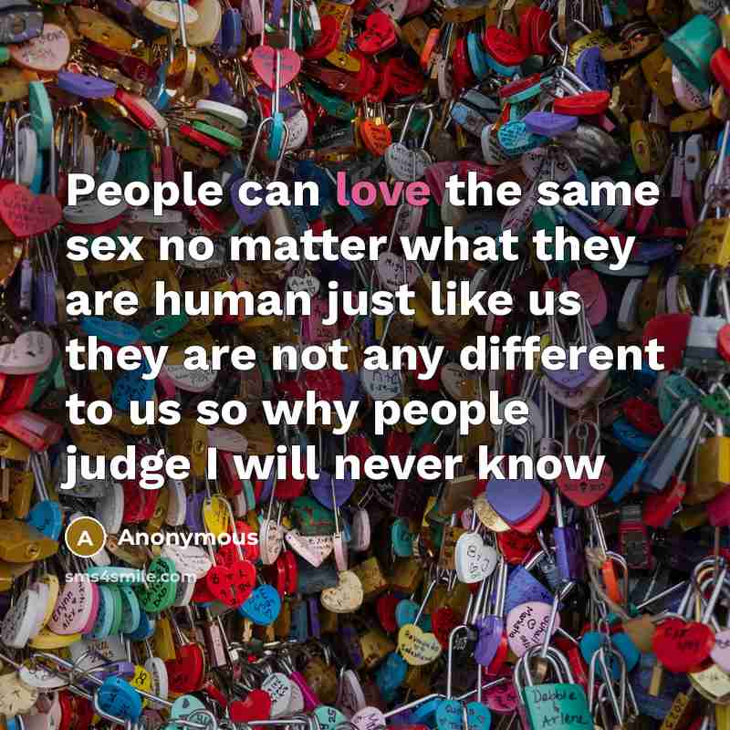 “People can love the same sex no matter what they are human just like us they are not any different to us so why people judge I will never know” quote by Anonymous