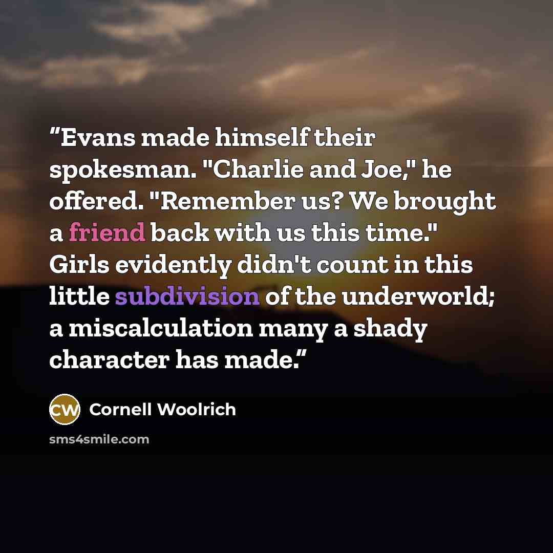 “Evans made himself their spokesman. "Charlie and Joe," he offered. "Remember us? We brought a friend back with us this time." Girls evidently didn't count in this little subdivision of the underworld; a miscalculation many a shady character has made.” quote by Cornell Woolrich