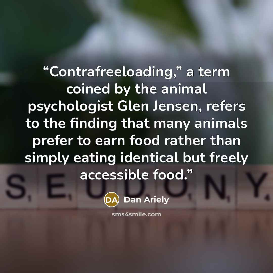 “Contrafreeloading,” a term coined by the animal psychologist Glen Jensen, refers to the finding that many animals prefer to earn food rather than simply eating identical but freely accessible food.” quote by Dan Ariely