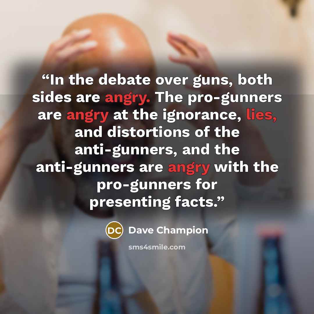 “In the debate over guns, both sides are angry. The pro-gunners are angry at the ignorance, lies, and distortions of the anti-gunners, and the anti-gunners are angry with the pro-gunners for presenting facts.” quote by Dave Champion