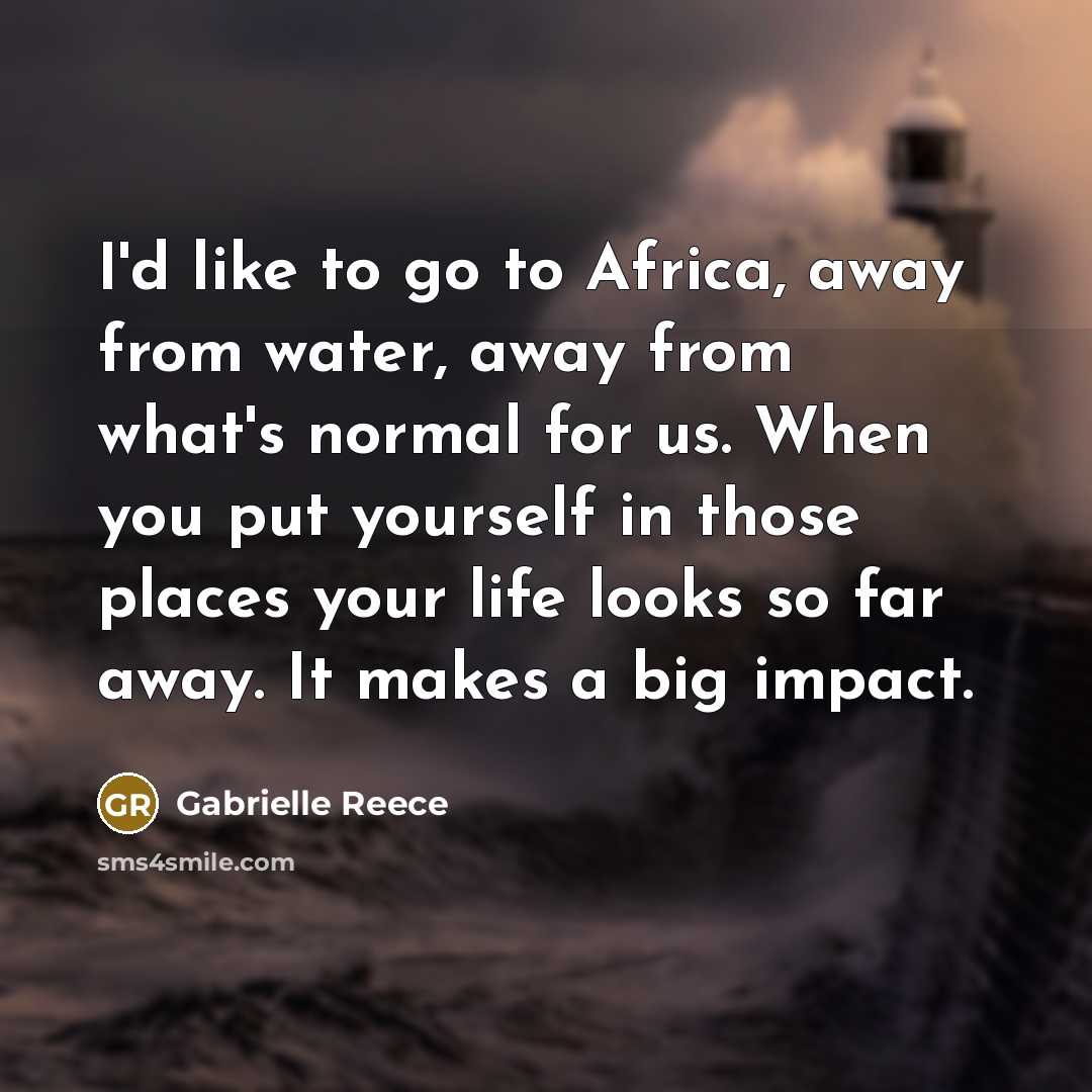 “I'd like to go to Africa, away from water, away from what's normal for us. When you put yourself in those places your life looks so far away. It makes a big impact.” quote by Gabrielle Reece