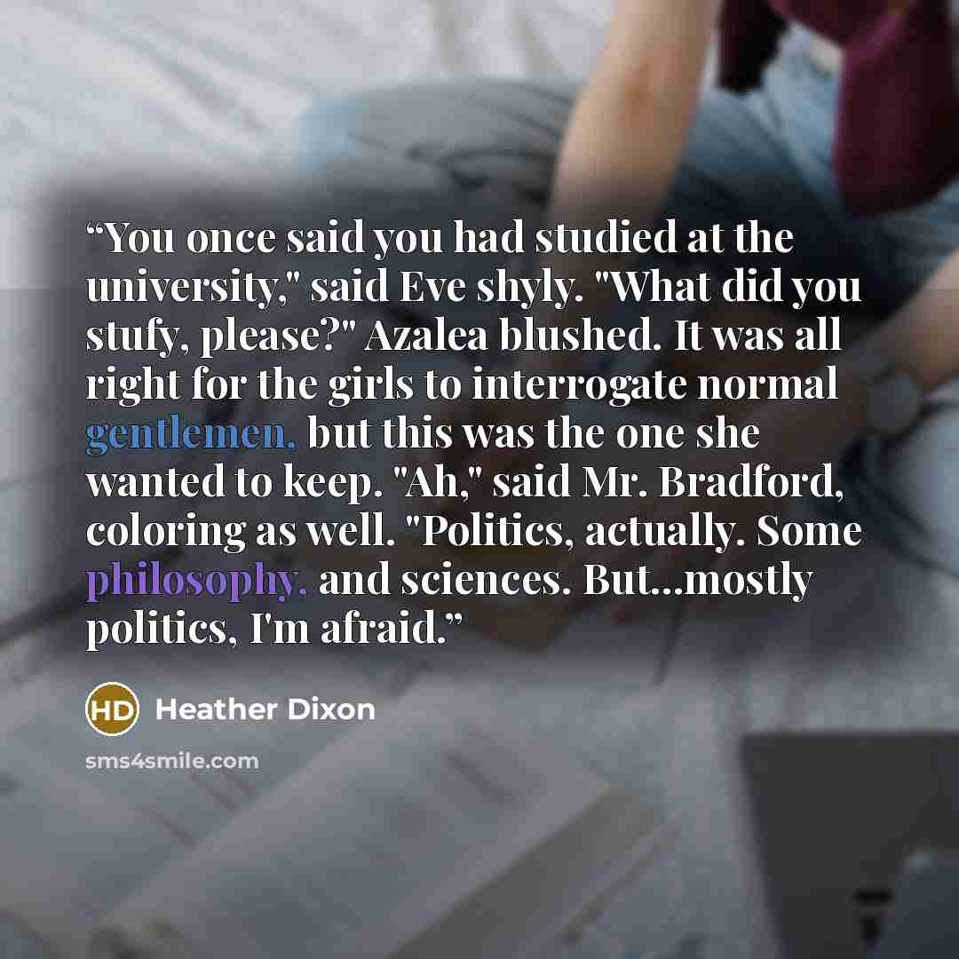“You once said you had studied at the university," said Eve shyly. "What did you stufy, please?" Azalea blushed. It was all right for the girls to interrogate normal gentlemen, but this was the one she wanted to keep. "Ah," said Mr. Bradford, coloring as well. "Politics, actually. Some philosophy…” quote by Heather Dixon