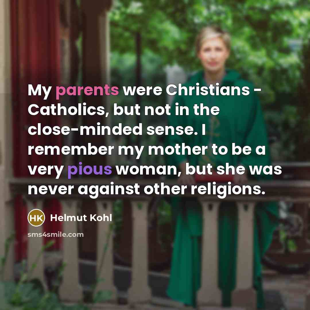 “My parents were Christians - Catholics, but not in the close-minded sense. I remember my mother to be a very pious woman, but she was never against other religions.” quote by Helmut Kohl