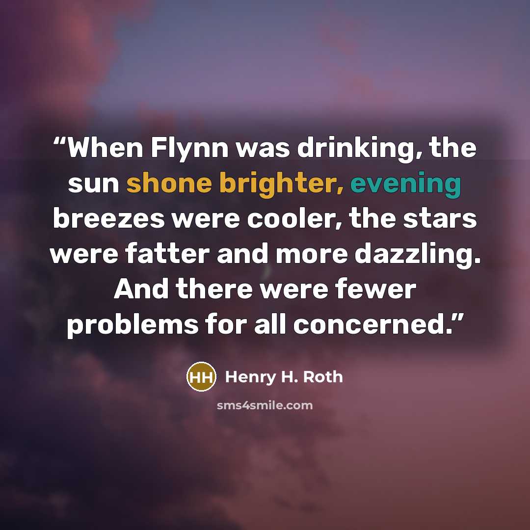“When Flynn was drinking, the sun shone brighter, evening breezes were cooler, the stars were fatter and more dazzling. And there were fewer problems for all concerned.” quote by Henry H. Roth