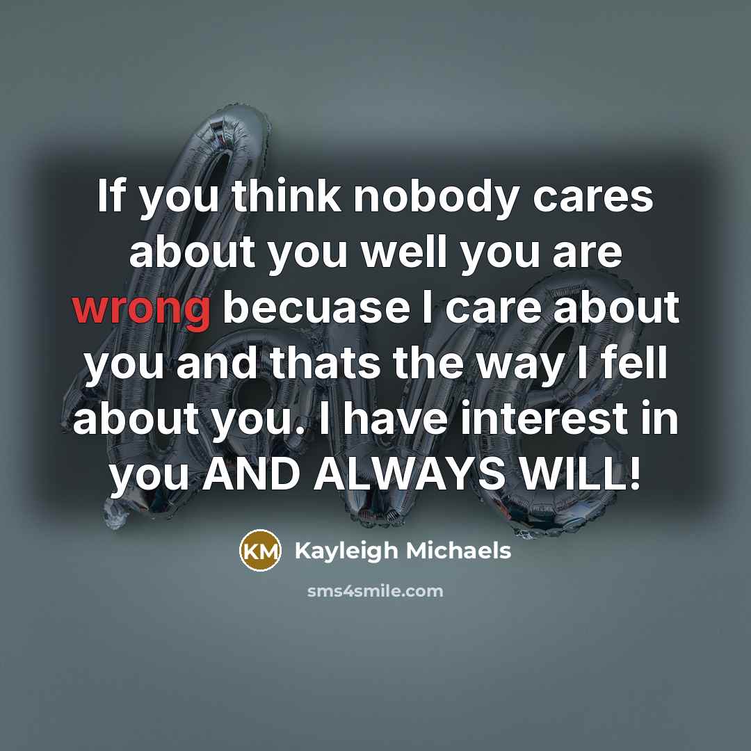 “If you think nobody cares about you well you are wrong becuase I care about you and thats the way I fell about you. I have interest in you AND ALWAYS WILL!” quote by Kayleigh Michaels