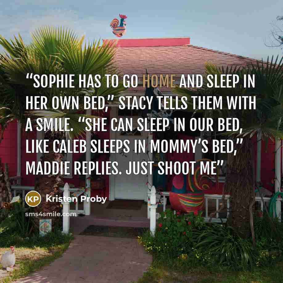 “Sophie has to go home and sleep in her own bed,” Stacy tells them with a smile. “She can sleep in our bed, like Caleb sleeps in Mommy’s bed,” Maddie replies. Just shoot me” quote by Kristen Proby
