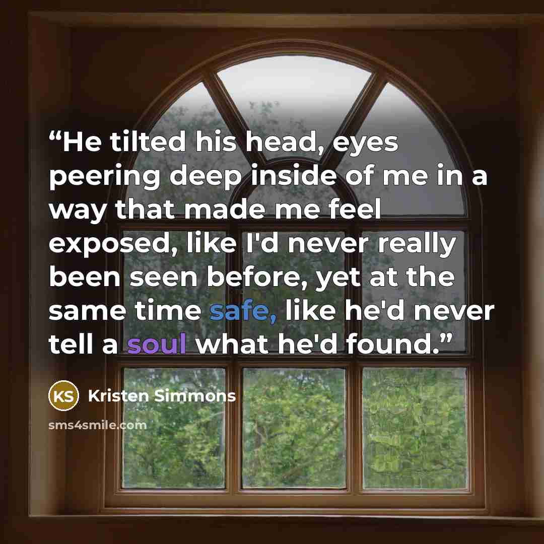 “He tilted his head, eyes peering deep inside of me in a way that made me feel exposed, like I'd never really been seen before, yet at the same time safe, like he'd never tell a soul what he'd found.” quote by Kristen Simmons