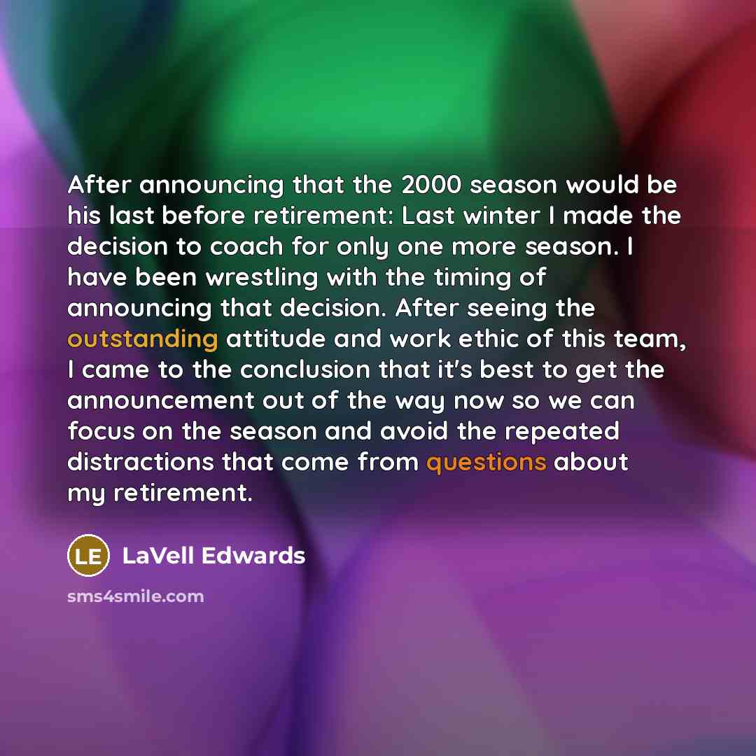 “After announcing that the 2000 season would be his last before retirement: Last winter I made the decision to coach for only one more season. I have been wrestling with the timing of announcing that decision. After seeing the outstanding attitude and work ethic of this team, I came to the…” quote by LaVell Edwards
