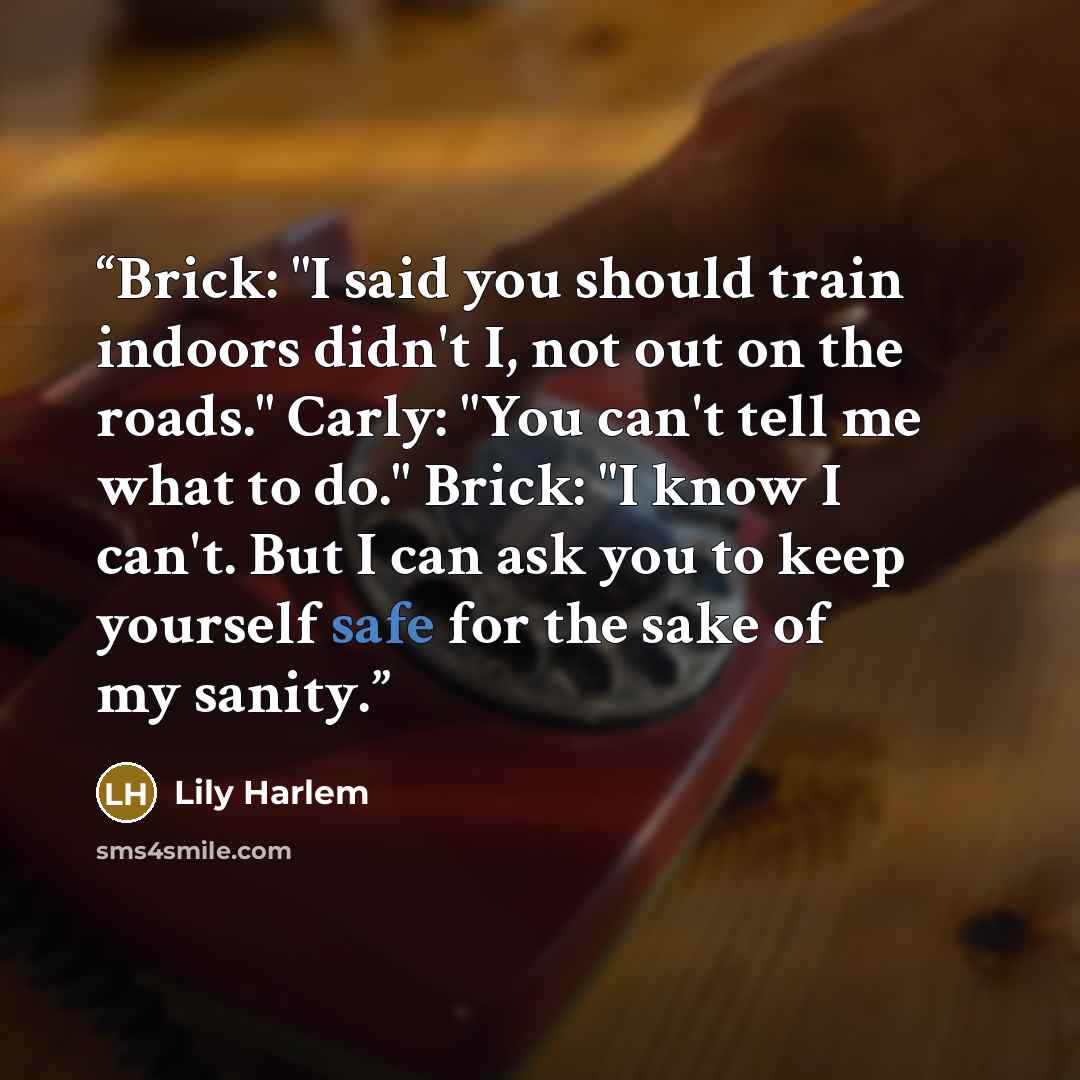 “Brick: "I said you should train indoors didn't I, not out on the roads." Carly: "You can't tell me what to do." Brick: "I know I can't. But I can ask you to keep yourself safe for the sake of my sanity.” quote by Lily Harlem