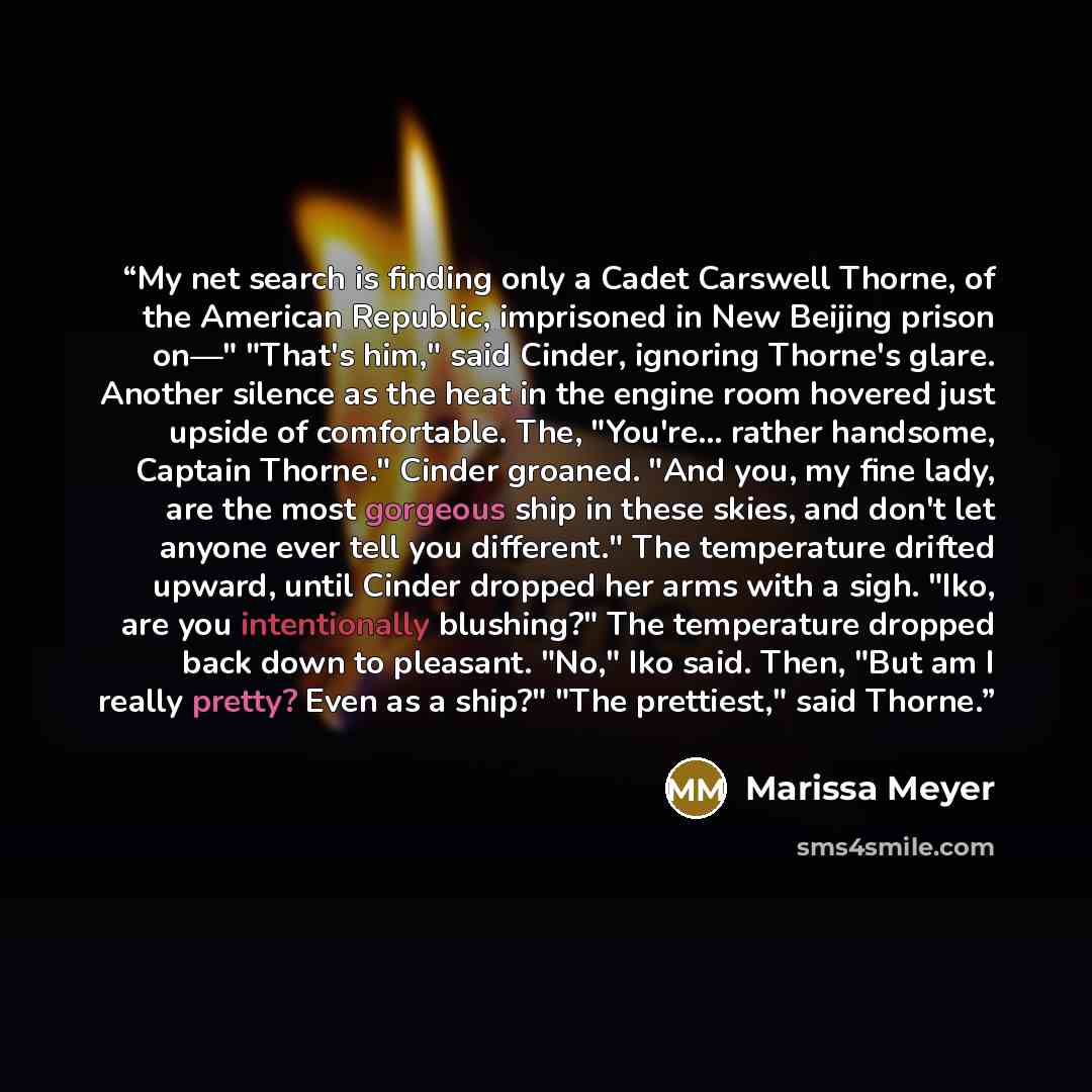 “My net search is finding only a Cadet Carswell Thorne, of the American Republic, imprisoned in New Beijing prison on—" "That's him," said Cinder, ignoring Thorne's glare. Another silence as the heat in the engine room hovered just upside of comfortable. The, "You're... rather handsome, Captain…” quote by Marissa Meyer
