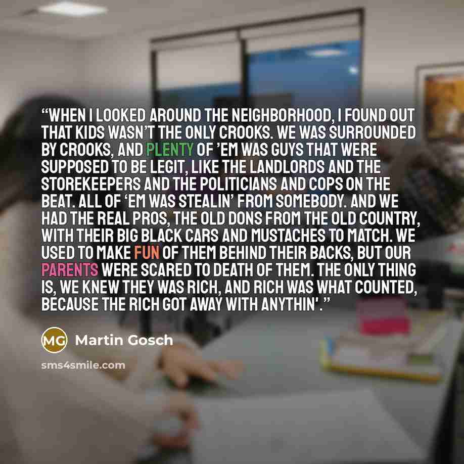 “When I looked around the neighborhood, I found out that kids wasn’t the only crooks. We was surrounded by crooks, and plenty of ’em was guys that were supposed to be legit, like the landlords and the storekeepers and the politicians and cops on the beat. All of ‘em was stealin’ from somebody. And…” quote by Martin Gosch