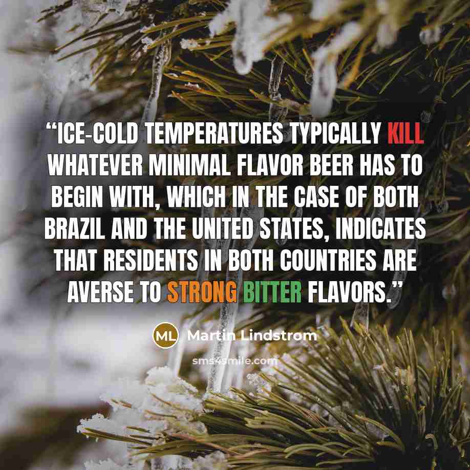“Ice-cold temperatures typically kill whatever minimal flavor beer has to begin with, which in the case of both Brazil and the United States, indicates that residents in both countries are averse to strong bitter flavors.” quote by Martin Lindstrom