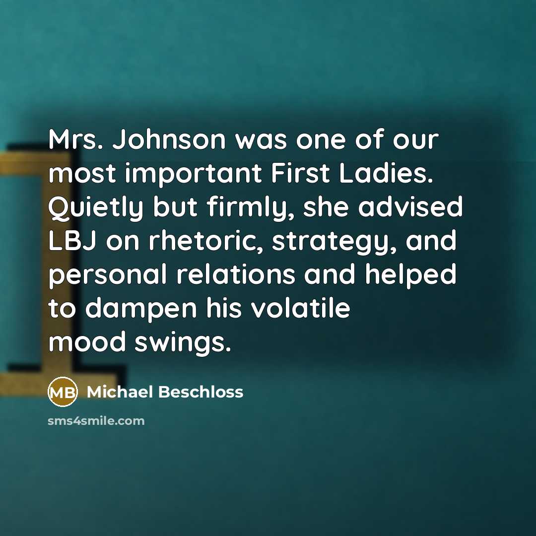 “Mrs. Johnson was one of our most important First Ladies. Quietly but firmly, she advised LBJ on rhetoric, strategy, and personal relations and helped to dampen his volatile mood swings.” quote by Michael Beschloss