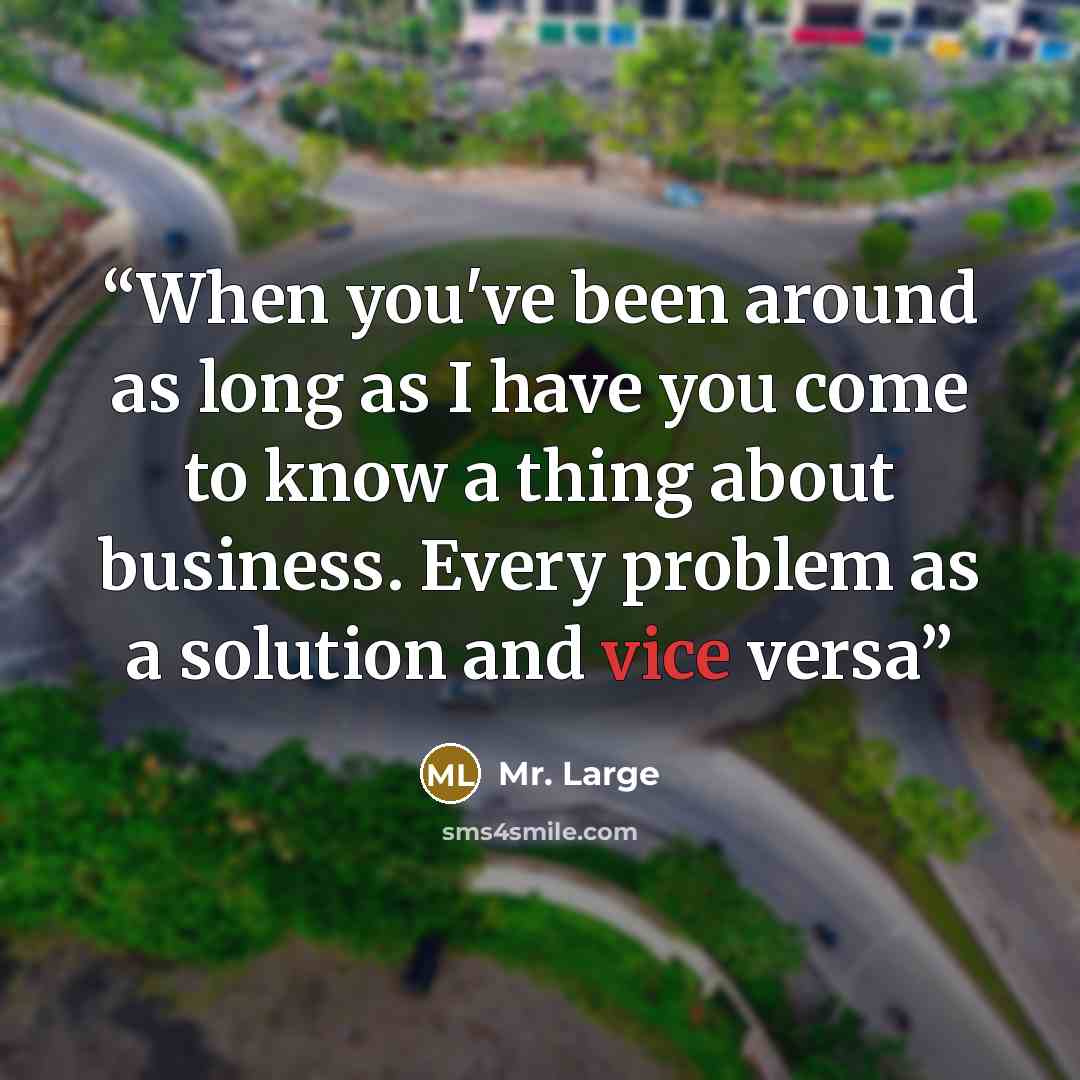 “When you've been around as long as I have you come to know a thing about business. Every problem as a solution and vice versa” quote by Mr. Large