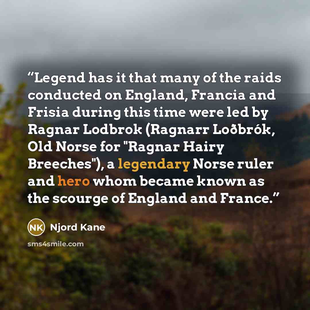 “Legend has it that many of the raids conducted on England, Francia and Frisia during this time were led by Ragnar Lodbrok (Ragnarr Loðbrók, Old Norse for "Ragnar Hairy Breeches"), a legendary Norse ruler and hero whom became known as the scourge of England and France.” quote by Njord Kane