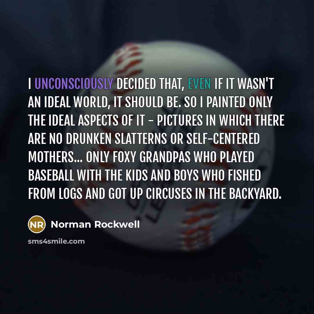 “I unconsciously decided that, even if it wasn't an ideal world, it should be. So I painted only the ideal aspects of it - pictures in which there are no drunken slatterns or self-centered mothers... only foxy grandpas who played baseball with the kids and boys who fished from logs and got up…” quote by Norman Rockwell